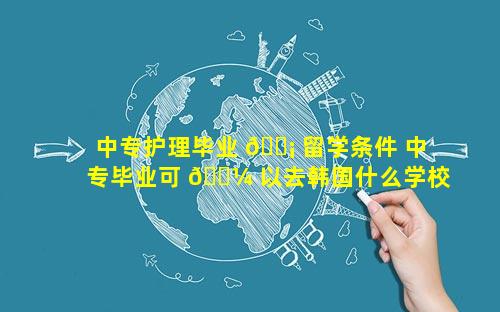 中专护理毕业 🐡 留学条件 中专毕业可 🌼 以去韩国什么学校留学
